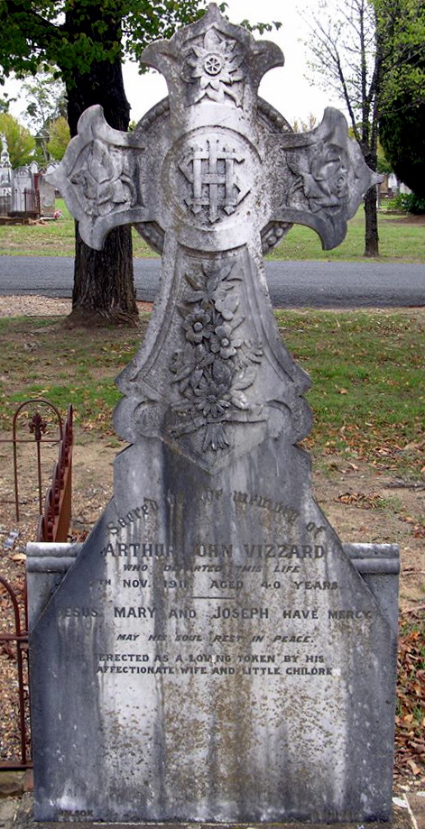 Sacred to the memory of ARTHUR JOHN VIZZARD who departed this life 7th Nov. 1911 Aged 40 years. JESUS MARY and JOSEPH have mercy. May his soul rest in peace. Erected as a loving token by his affectionate wife and little children. Arthur John VIZZARD Grave. Inscription Sacred to the memory of ARTHUR JOHN VIZZARD WHO DEPARTED THIS LIFE 7TH NOV. 1911. AGED 40 YEARS JESUS, MARY AND JOSEPH HAVE MERCY MAY HIS SOUL REST IN PEACE. ERECTED AS A LOVING TOKEN BY HIS AFFECTIONATE WIFE AND LITTLE CHILDREN