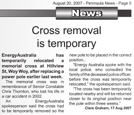 Cross removal is temporary. Energy Australia has temporarily relocated a memorial cross at Hillview St, Woy Woy, after replacing a power polie earlier last week. The memorial cross was in remembrance of Senior Constable Chris Thornton, who lost his life in a car accident in 2002. An Energy Australia spokesperson said the cross had to be temporarily removed so the new police to be place in the correct position. Energy Australia spoke with the local police, who consulted the family of the deceased police officer, before the cross was temporarily relocated, the spokesperson said. The cross has been temporarily located nearby and will be returned closer to its original position near the police within three weeks. Clare Graham, 17 August 2007.