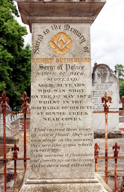Photo: Ken Medway 1 May 2015 Andrew SUTHERLAND - INSCRIPTION: Sacred to the Memory of Andrew SUTHERLAND Sergt. ( Sergeant ) of Police Native of Wick, Scotland. Aged 31 years Who was shot on the 1st May 1872 whilst in the discharge of his Duty at Binnie Creek near Cowra. " Thou carriest them away as with a flood ; they are as a sleep ; in the morning they are like grass which groweth up. In the morning it flourisheth and groweth up ; in the evening it is cut down and withereth."