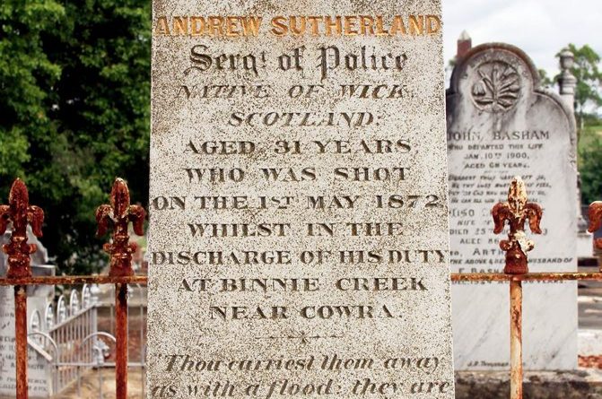 Andrew SUTHERLAND - INSCRIPTION: Sacred to the Memory of Andrew SUTHERLAND Sergt. ( Sergeant ) of Police Native of Wick, Scotland. Aged 31 years Who was shot on the 1st May 1872 whilst in the discharge of his Duty at Binnie Creek near Cowra. " Thou carriest them away as with a flood ; they are as a sleep ; in the morning they are like grass which groweth up. In the morning it flourisheth and groweth up ; in the evening it is cut down and withereth."