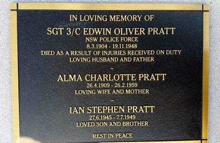 In loving memory of Sgt 3/c Edwin Oliver PRATT NSW Police Force 8.3.1904 - 19.11.1948 Died as a result of injuries received on duty. Loving husband and father. Alma Charlotte PRATT 26.4.1909 - 26.2.1959 Loving wife and mother. Ian Stephen PRATT 27.6.1946 - 7.7.1949. Loved son and brother. Rest In Peace