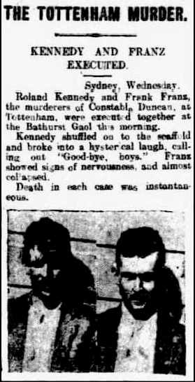 THE TOTTENHAM MURDER. KENNEDY AND FRANZ EXECUTED. Sydney, Wednesday. Roland Kennedy and Frank Franz, the murd3erers of Constable Duncan, at Tottenham, were executed together at Bathurst Gaol this morning. Kennedy shuffled on to the scaffold and broke into a hysterical laugh, calling out " Good-bye, boys. ". Franz showed signs of nervousness, and almost collapsed. Death in each case was instantaneious.