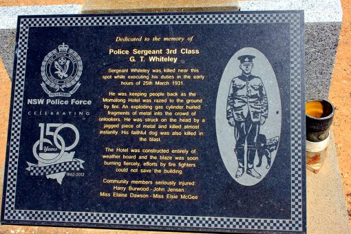 https://www.facebook.com/groups/514697128544865/permalink/1049676955046877/ INSCRIPTION:<br /> Dedicated to the memory of<br /> Police Sergeant 3rd Class<br /> G. T. Whiteley<br /> Sergeant Whiteley was killed near this spot while executing his duties in the early hours of 25th March 1931.<br /> He was keeping people back as the Momalong Hotel was razed to the ground by fire. An exploding gas cyclinder burled fragments of metal into the crowd of onlookers. He was struck on the head by a jagged piece of metal and killed almost instantly. His faithful dog was also killed in the blast.<br /> The Hotel was constructed entriely of weather board and the blaze was soon burning fiercely, efforts by fire fighters could not save the building.<br /> Community members seriously injured:<br /> Harry Burwood - John Jensen - Miss Elaine Dawson - Miss Elsie McGee