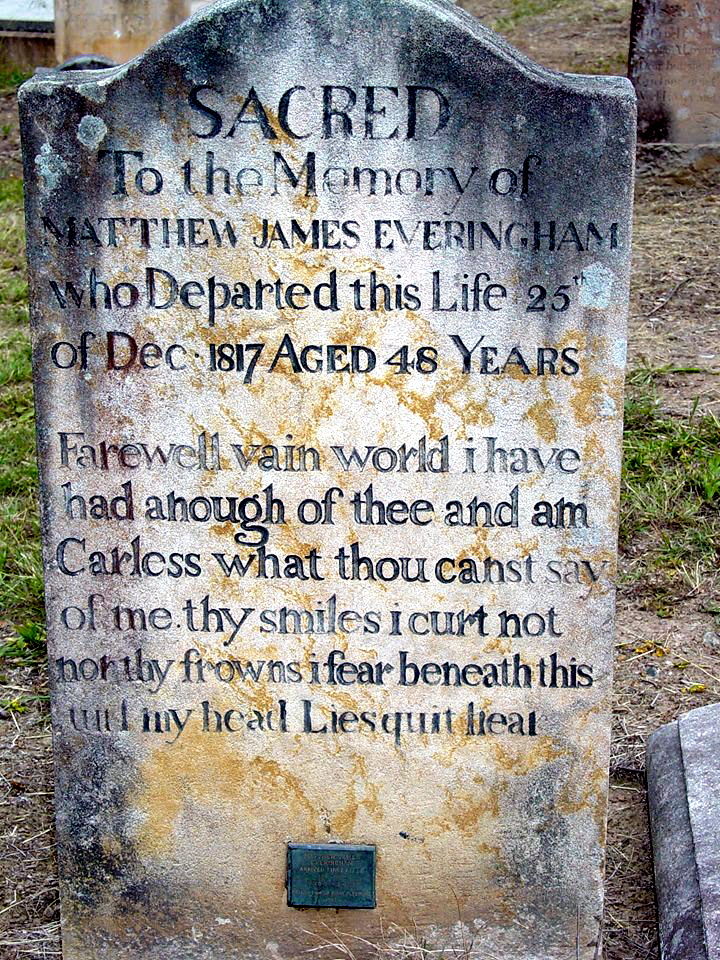 Sacred to the memory of Matthew James Everingham who departed this life 25th of Dec. 1817 aged 48 years.<br /> Farewell vain world I have had anough of thee and am carless what thou canst say of me. they smiles i curt not non thy frowns i fear beneath this and my head Liesquit heal.
