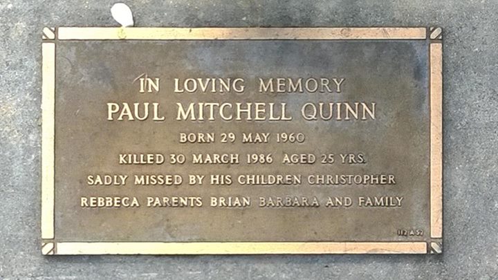 https://www.findagrave.com/memorial/216232921/paul-mitchell-quinn Paul Mitchell Quinn - grave plate. Inscription (In loving memory Paul Mitchell Quinn, born 29 May 1960 killed 30 March 1986 aged 25 yrs. Sadly missed by his children Christopher, Rebeca, parents Brian, Barbara and family.)