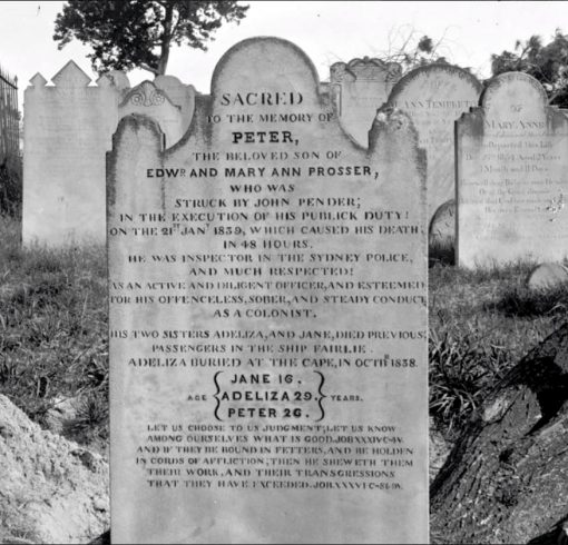 Kevin Banister Eucser Haze. The photo was taken by Josephine FOSTER who took photos of just about all the headstones in Devonshire Street prior to it being resumed. The photo is part of the Mitchell Library of the photos. The photo was sent to me from another site as they know I am interested in NSW Police burials. Regards, Kevin. SACRED TO THE MEMORY PETER, THE BELOVED SON OF EDWd AND MARY ANN PROSSER, WHO WAS STRUCK BY JOHN PENDER; IN THE EXECUTION OF HIS PUBLICK DUTY! ON THE 21st 1839, WHICH CAUSED HIS DEATH IN 48 HOURS HE WAS INSPECTOR IN THE SYDNEY POLICE, AND MUCH RESPECTED! AS AN ACTIVE AND DILIGENT OFFICER, AND ESTEEMED FOR HIS OFFENCELESS, SOBER, AND STEADY CONDUCT AS A COLONIST. HIS TWO SISTERS ADELIZA, AND JANE, DIED PREVIOUS; PASSENGERS IN THE SHIP FAIRLIE ADELIZA BURIED AT THE CAPE OCTB 1838 JANE 16 ADELIZA 29 PETER 26. LET US CHOOSE TO US JUDGMENT; LET US KNOW AMONG OURSELVES WHAT IS GOOD. JOB XXXIVC-4V. AND IF THEY BE ROUND IN FETTERS, AND BE HOLDEN IN CORDS OF AFFLICTION,; THEN HE SHEWETH THEM THEIR WORK, AND THEIR TRANSGRESSIONS THAT THEY HAVE EXCEEDED. JOB XXXVIC-86-9V