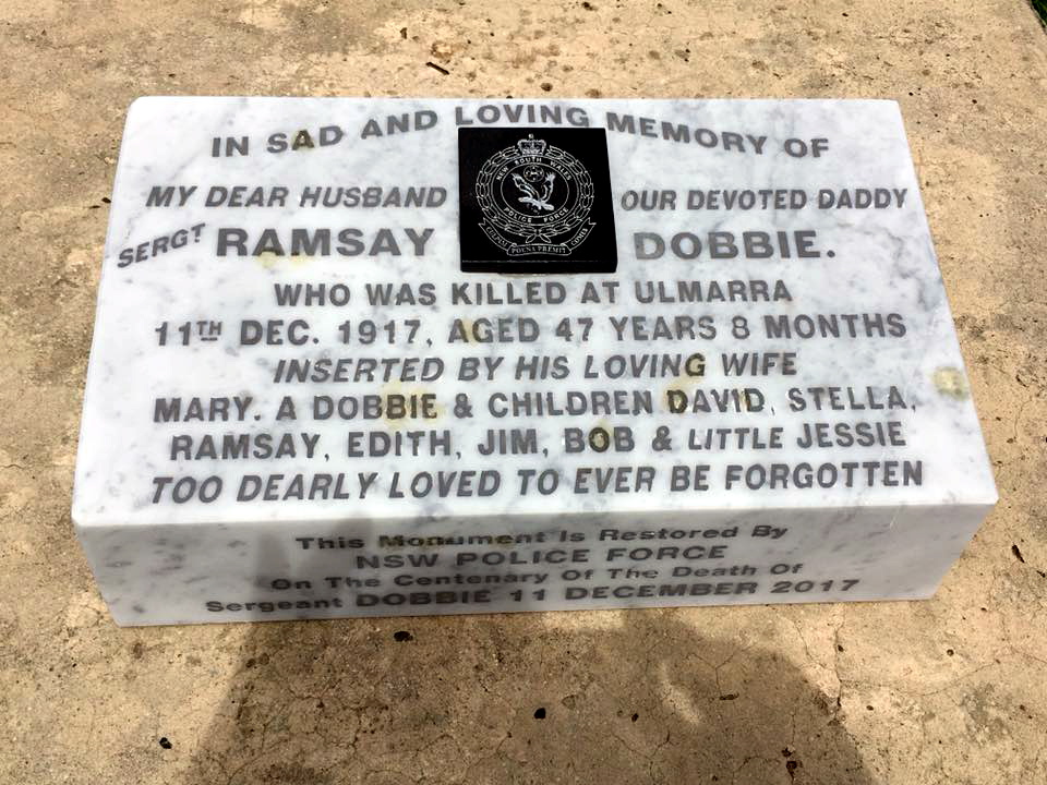 Inscription: In sad and loving memory of my dear husband our devoted daddy Sergt Ramsay Dobbie. Who was killed at Ulmarra 11th Dec. 1917, aged 47 years 8 months. Inserted by his loving wife Mary A. Dobbie & children David, Stella, Ramsay, Edith, Jim, Bob & little Jessie. Too dearly loved to ever be forgotten. This monument is restored by NSW Police Force on the Centerary of the death of Sergeant Dobbie 11 December 2017