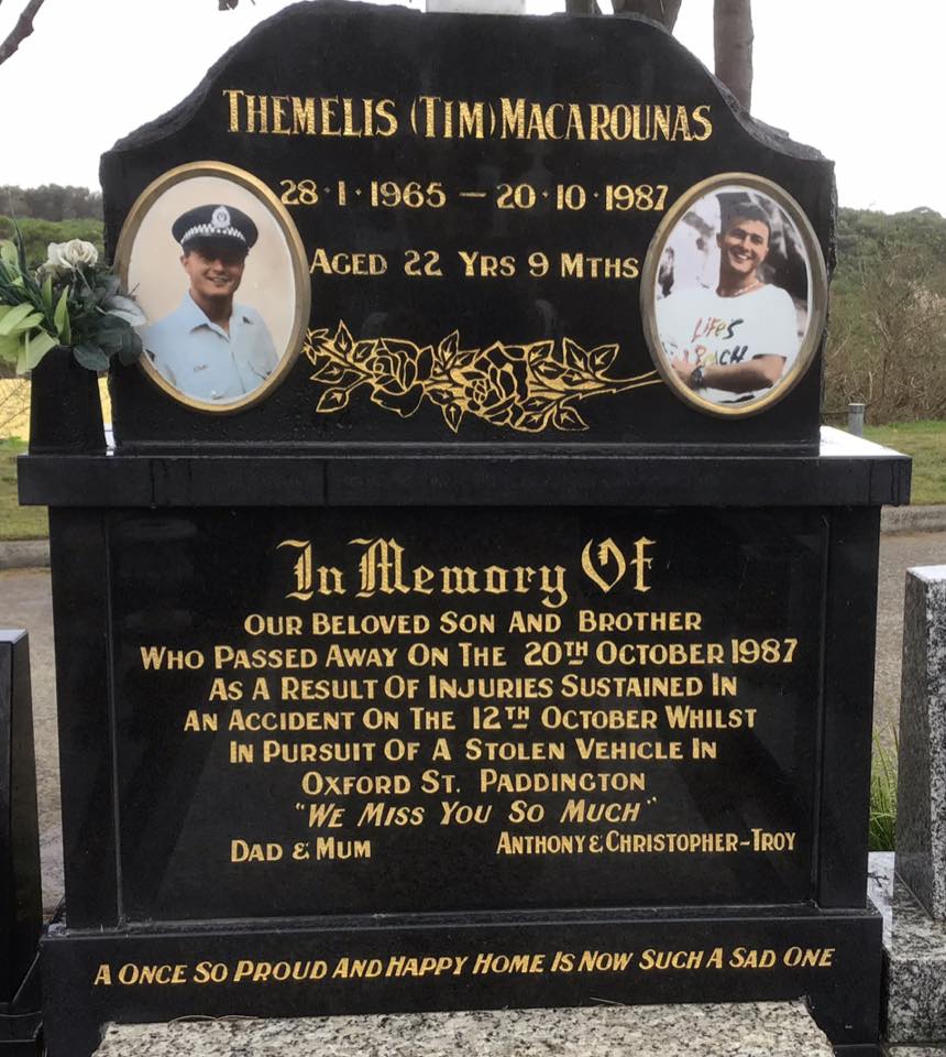 Themelis Arthur MACAROUNAS, Tim MACAROUNAS. Inscription Themelis (Tim) Macarounas 28.1.1965 - 20.10.1987 Aged 22 Yrs 9 Mths. In Memory Of Our Beloved Son And Brother Who Passed Away On The 20th October 1987 As A Result Of Injuries Sustained In An Accident On the 12th October Whilst In Pursuit Of A Stolen Vehicle In Oxford St. Paddington. "We Miss You So Much" Dad & Mum Anthony & Christopher-Troy.