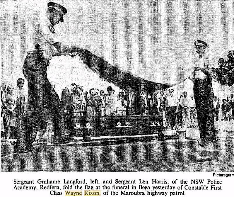http://trove.nla.gov.au/newspaper/article/122477525?searchTerm=%22wayne+rixon%22# Sergeant Grahame Langford, left, and Sergeant Len Harris, of the NSW Police Academy, Redfern fold the flag at the funeral in Bega yesterday of Constable First Class Wayne Rixon, of the Maroubra highway patrol.