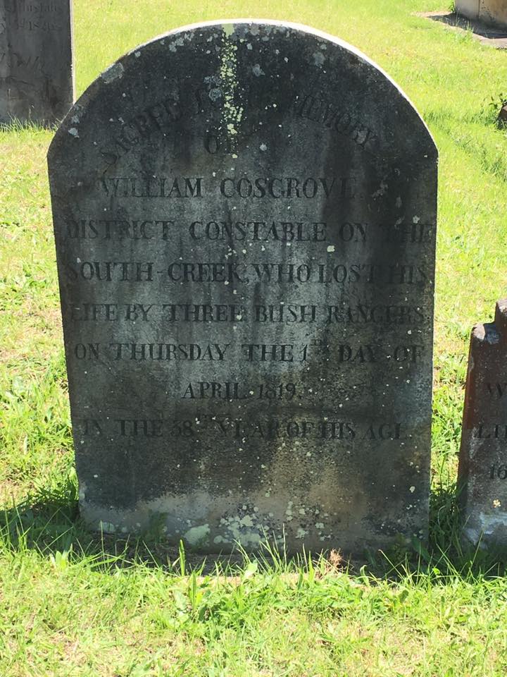http://www.austcemindex.com/inscription?id=8629976 Sacred to the memory of William Cosgrove District Constable on the South Creek, who lost his life by three bush rangers on Thursday the 1st day of April 1819. In the 38th year of his age.