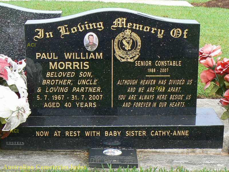 http://www.austcemindex.com/inscription?id=8260851 In loving memory of Paul william MORRIS, beloved son, brother, uncle & loving partner. 5.7.1967 to 31.7.2007 Aged 40 years. Senior Constable 1988 - 2007. Although heaven has divided us and we are far apart, you are always here beside us and forever in hour hearts. Now at rest with baby sister Cathy-Anne.