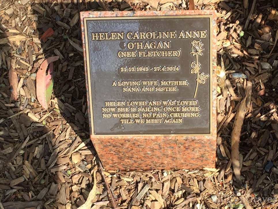 https://billiongraves.com/grave/HELEN-CAROLINE-ANNE-OHAGAN/16554973#/ HELEN CAROLINE ANNE O'HAGAN (NEE FLETCHER) 21. 12. 1943 - 27. 4. 2014 A LOVING WIFE , MOTHER , NANA AND SISTER HELEN LOVED AND WAS LOVED NOW SHE IS SAILING ONCE MORE, NO WORRIES , NO PAIN, CRUISING, TILL WE MEET AGAIN