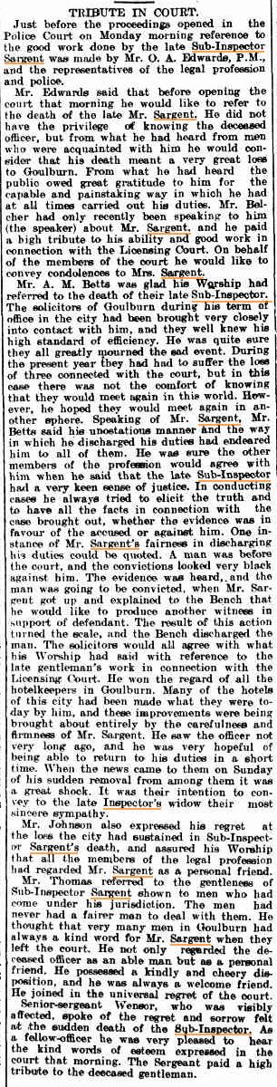 Goulburn Evening Penny Post Tuesday 9 September 1913 page 4 of 4 TRIBUTE IN COURT. Just before the proceedings opened in the Police Court on Monday morning reference to the good work done by the late Sub-Inspector Sargent was made by Mr. O. A. Edwards, P.M., and the representatives of the legal profession and police. Mr. Edwards said that before opening the court that morning he would like to refer to the death of the late Mr. Sargent. He did not have the privilege of knowing the deceased officer, but from what hie had heard from men who were acquainted with him he would consider that his death meant a very great loss to Goulburn. From what he had heard the public owed great gratitude to him for the capable and painstaking way in which he had at all times carried out his duties. Mr. Belcher had only recently been speaking to him (the speaker) about Mr. Sargent, and he paid a high tribute to his ability and good work in connection with the Licensing Court. On behalf of the members of the court he would like to convey condolences to Mrs. Sargent. Mr. A. M. Betts was glad his Worship had referred to the death of their late Sub-Inspector., The solicitors of Goulburn during his term of office in the city had been brought very closely into contact with him, and they well knew his high standard of efficiency. He was quite sure they all greatly mourned the sad event. During the present year they had had to suffer the lose of three connected with the court, but in this case there was not the comfort of knowing that they would meet again in this world. How ever, he hoped they would meet again in another sphere. Speaking of Mr. Sargent, Mr. Betts said his unostatious manner and the way in which he discharged his duties had endeared him to all of them. He was sure the other members of the profession would agree with him when he said that the late Sub-Inspector had a very keen sense of justice. In conducting cases he always tried to elicit the truth and to have all the facts in connection with the case brought out, whether the evidence was in favour of the accused or against him. One instance of Mr. Sargent's fairness in discharging his duties could be quoted. A man was before the court, and the convictions looked very black against him. The evidence was heard, and the man was going to be convicted, when Mr. Sargent got up and explained to the Bench that he wold like to produce another witness in support of defendant. The result of this action turned the scale, and the Bench discharged the man. The solicitors would all agree with what his Worship had said with reference to the late gentleman's work in connection with the Licensing Court. He won the regard of all the hotel keepers in Goulburn. Many of the hotels of this city had been made what they were today by him, and these improvements were being brought about entirely by the carefulness and firmness of Mr. Sargent. He saw the officer not very long ago, and he was very hopeful of being able to return to his duties in a short time. When the news came to them on Sunday of his sudden removal from among them it was a great shock. It was their intention to convey to the late Inspector's widow their most sincere sympathy. Mr. Johnson also expressed his regret at the lose the city had sustained in Sub-Inspector Sargent's death, and assured his Worship that all the members of the legal profession had regarded Mr. Sargent as a personal friend. Mr. Thomas referred to the gentleness of Sub-Inspector Sargent shown to men who had come under his jurisdiction. The men had never had a fairer man to deal with them. He thought that very many men in Goulburn had always a kind word for Mr. Sargent when they left the court. He not only regarded the deceased officer as an able man but as a personal friend. He possessed a kindly and cheery disposition, and he was always a welcome friend. He joined in the universal regret of the court. Senior-sergeant Wensor, who was visibly affected, spoke of the regret and sorrow felt at the sudden death of the Sub-Inspector. As a fellow-officer he was very pleased to hear the kind words of esteem expressed in the court that morning. The Sergeant paid a high tribute to the deceased gentleman.