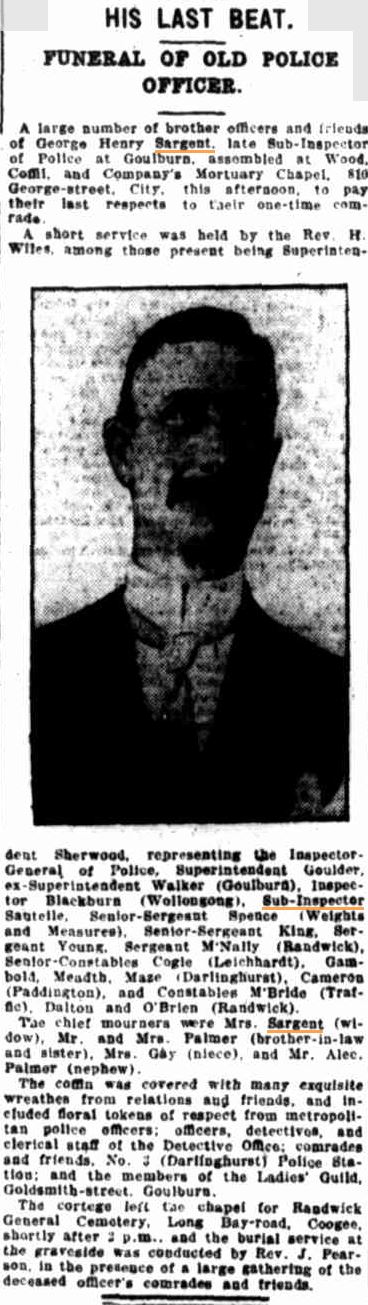 Evening News ( Sydney ) Tuesday 9 September 1913 page 4 of 10 HIS LAST BEAT. FUNERAL OF OLD POLICE OFFICER. A large number of brother officers and friends of George Henry Sargent, late Sub-Inspector of Police in Goulburn, assembled at Wood, Coffil, and Company's Mortuary Chapel, 810 George-street, City, this afternoon, to pay their last respects to their one-time comrade. A short service was held by the Rev. H. Wiles, among those present being Superintendent Sherwood, representing the Inspector-General of Police, Superintendent Goulder, ex-Superintendent Walker (Goulburn), Inspector Blackburn ( Wollongong ), Sub-Inspector Sautelle, 8enior-Sergeant Spence ( Weights and Measures ). Senior-Sergeant King, Sergeant Young, Sergeant McNally (Randwick), Senior-Constables Cogle (Leichhardt), Gambold, Meadth, Maze ( Darlinghurst ), Cameron ( Paddington ), and Constable McBride ( Traffic ), Dalton and O'Brien ( Randwick ). The chief mourners were Mrs. Sargent ( widow ), Mr. and Mrs. Palmer ( Brother-in-law and sister ), Mrs. Gay ( niece ), and Mr. Alec. Palmer ( nephew ). The coffin was covered with many exquisite wreathes from relations and friends, and included floral tokens of respect from metropolitan police officers; officers, detectives, and clerical staff of the Detective Office; comrades and friends, No. 3 ( Darlinghurst ) Police Station; and the members of the Ladie's Guild, Goldsmith-street, Goulburn. The cortege left the chapel for Randwick General Cemetery, Long Bay-road, Coogee, shortly after 2pm and the burial service at the graveside was conducted by Rev. J. Pearson, in the presence of a large gathering of the deceased officer's comrade and friends.