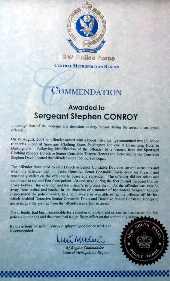 NSW Police Force Central Metropolitan Region Commendation Awarded to Sergeant Stephen CONROY In recognition of the courage and devotion to duty shown during the arrest of an armed offender. On 19 August 2008 an offender armed with a blood fille dsyring committed two armed robberies - one at Sportsgirl Clothing Store, Paddington and one at Beauchamp Hotel in Darlinghurst. Following identification of the offender by a witness from the Sportsgirl Clothing robbery Detective Senior Constable Therese Honess and Detective Senior Constable Stephen Davis located the offender and a foot pursuit began. The offender threatened to stab Detective Senior Constable Davis on several occasions and when the offender did not desist, Detective Senior Constable Davis drew his firearm and repeatedly called on the offender to cease and surrender. The offender did not relent and continued to try and flee from police. At one stage during the foot pursuit Sergeant Conroy drove between the offender and the officer's to protect them. As the offender was moving away from police and headed in the direction of a number of bystanders, Sergeant Controy manoeuvred the police vehicle to a point where he was able to tap the offender off his feet which enabled Detective Senior Constable Davis and Detective Senior Constable Honess to move in/ pry the syringe from the offender and effect an arrest. The offender had been responsible for a number of violent and serious crimes across multiple police Commands and the arrest had a significatn effect on the community safety. by his actions Sergeant Conroy displayed good police work and is commended. A/ Region Commander Central metropolitan Region https://police.freom.com/stephen-thomas-conroy/