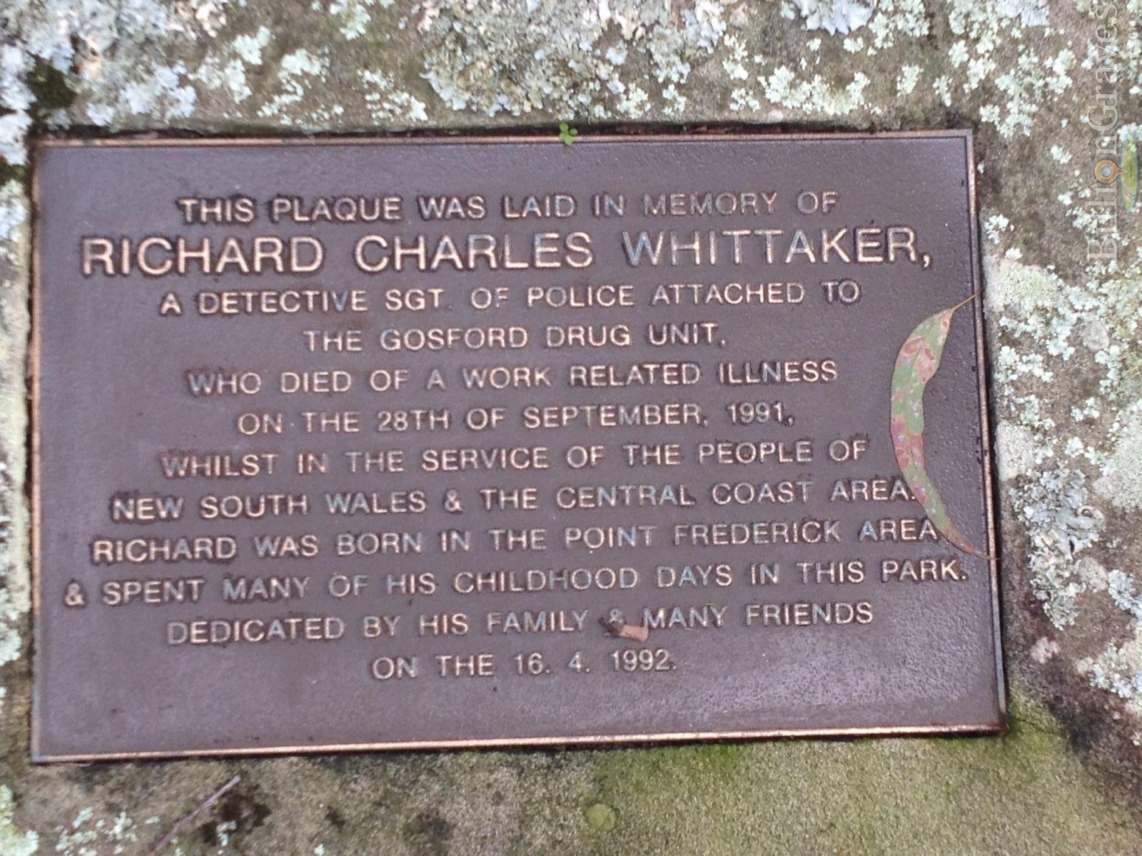 http://billiongraves.com/pages/record/person/7654525#given_names=Richard&family_names=Whittaker Grave plate: This plaque was laid in memory of RICHARD CHARLES WHITTAKER, a Detective Sgt of Police attached to the Gosford Drug Unit, who died of a work related illness on the 28th of September, 1991, whilst in the service of the people of New South Wales & the Central Coast area. Richard was born in the Point Frederick area and spent many of his childhood days in this park. Dedicated by his family & many friends on the 16. 4. 1992.