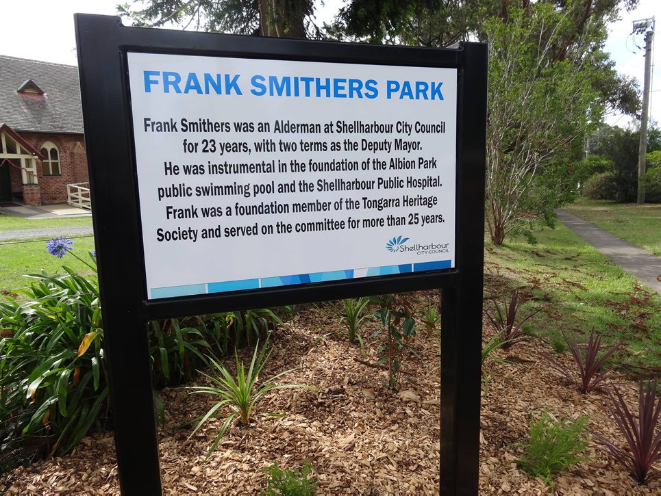 FRANK SMITHERS PARK Frank Smithers was an Alderman at Shellharbour City Council for 23 years, with two terms as the Deputy Mayor. He was instrumental in the foundation of the Albion Park public swimming pool and the Shellharbour Public Hospital. Frank was a foundation member of the Tongarra Heritage Society and served on the committee for more than 25 years.