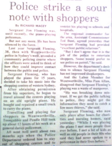 James Francis FLEMING. Police strike a sour note with shoopers. by Richard Macey Sergeant Jim Fleming was, until recently, the piano-playying policeman. But not any more. He has been silenced by the force. Last year Sergeant Fleming, 38, then with Wentworthville police in Sydney's west, attended a community policing course where the officers were asked to think of how they could improve contact between the public and police. Sergeant Fleming, who has played the piano for 15 years, decided to take his music into the shopping centres of western Sydney. After obtaining permission from his superiors, he began to travel around the centres playing on an old upright piano. He bought and repaired a small truck to carry the piano. Travelling and playing for shoppers in Wentworthville, Toongabbie and Pendle Hill took up about 12 hours of his week as a general duties policeman. All went well until about two months ago when the Police Department ordered him to stay out of shpping centres and to restrict his playing to schools and hospitals. The regional commander, for the area, Assistant Commissioner Ted Bunt, agreed yesterday that Sergeant Flwming had provided "excellent public relations". "But I don't agree that it is the job of the police to entertain shoppers. Some would prefer to see police on patrol. " he said. However, the deaptment's decission to silence Sergeant Fleming has not impressed shopkeepers. And the Labor Member for Wentworthville, Miss Pam Allan, diagreed that Sergeant Fleming's playing was a waste of manpower. "He was breaking down mistrust. If we get the public talking to police, they might get the information they need to catch a few more thieves," she said. Sergeant Fleming, who now only plays after hours for charities and nursing homes, said yesterday: "While I was playing the piano I met more people than ever before. I met a lot of kis as well as old people in their 80s who said they had never spoken wo a policeman in their lives before".