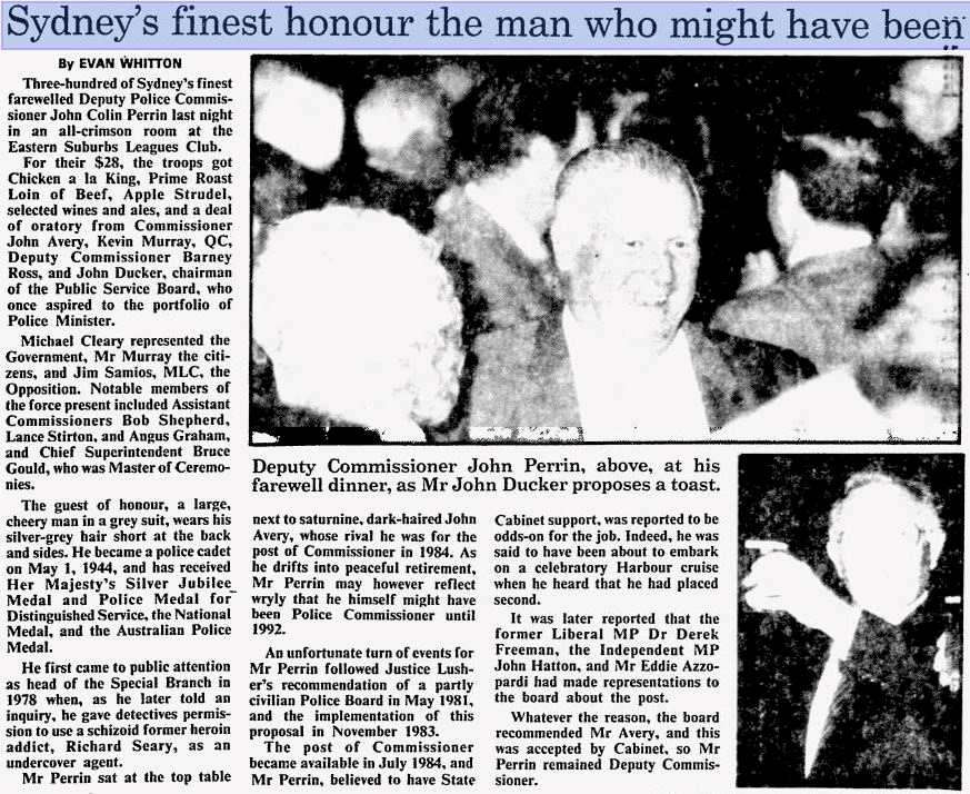 https://news.google.com/newspapers?nid=1301&dat=19860711&id=QjZWAAAAIBAJ&sjid=NegDAAAAIBAJ&pg=5707,6571088&hl=en Sydney's finest honour the man who might have been. by Evan Whitton. Three hundred of Sydney's finest farewelled Deputy Police Commissioner John Colin Perrin last night in an all=crimson room at the Eastern Suburbs Leagues Club. For their $28, the troops got Chicken a la King, Primes Roast Loin of Beef, Apple Studel, selected wines and ales, and a deal of oratory from Commissioner John Avery, Kevin Murray, QC, Deputy Commissioner Barney Ross, and John Ducker, chariman of the Public Service Board, who once aspired to the protfolio of Police Minister. Michael Cleary represented the Government, Mr Murray the citizens, and Jim Samios, MLC, the Opposition. Notable members of the force present included Assistnat Commissioners Bob Shepherd, Lance Stirton, and Angus Graham, and Chief Superintendent Bruce Gould, who was Master of Ceremonies. The gues of honour, a large, cheery man in a grey suit, wears his silver-grey hair short at the back and sides. He became a police cadet on May, 1, 1944, and has received Her Majesty's Silver Jubilee Medal and Police Medal for Distinguised Service, the National medal, and the Australian Police Medal. He first came to public attention as head of the Special Branch in 1978 when, as he later told an inquiry, he gave detectives permission to use a schizoid former heroin addict, Richard Seary, as an undercover agent. Mr Perrin sat at the top table next to saturnine, dark-haired John Avery, whose rival he was for the post of Commissioner in 1984. As he drifts intp peaceful retirement, Mr Perrin may however reflect wryly that he himself might have been Police Commissioner until 1992. An unfortunate turn of events for Mr Perrin followed Justice Lusher's recommendation of a partly civilian Police Board in May 1981, and the implementation of his proposal in November 1983. The post of Commissioner became available in July 1984, and Mr Perri, believed to have State Cabinet support, was reported to be odds-on for the job. Indeed, he was said to have been about to embark on a celebratory Harbour cruise when he head that he had placed second. It was later reported that the former Liberal MP Dr Derek Freeman, the Independent MP John Hatton, and Mr Eddie Assoprardi had made representations to the board about the post. Whatever the reason, the board recommended Mr Avery, and this was accepted by Cabinet, so Mr Perrin remained Deputy Commissioner. John Colin PERRIN - NSWPF - Send Off