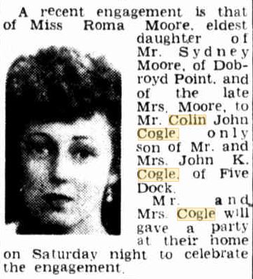 http://trove.nla.gov.au/newspaper/article/228986944?searchTerm=%22colin%20cogle%22&searchLimits= The Sun ( Sydney ) Thursday 13 March 1947 p14 A recent engagement is that of Miss Roma Moore, eldest daughter of Mr. Sydney Moore, of Dobroyd Point, and of the late Mrs. Moore, to Mr. Colin John Cogle, only son of Mr. and Mrs. John K. Cogle, of Five Dock. Mr. and Mrs. Cogle will give a party at their home on Saturday night to celebrate the engagtement.