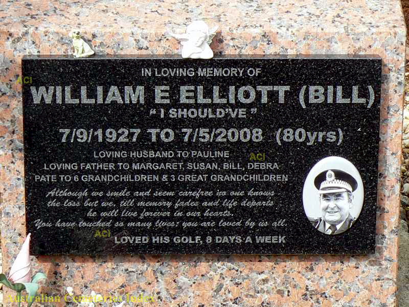 http://austcemindex.com/inscription?id=8260745 In loving memory of William E Elliott ( Bill ) " I shoud've " 7/9/1927 to 7/5/2008 ( 80 yrs ) Loving husband to Pauline Loving Father to Margaret, Susan, Bill, Debra Pate to 6 Grandchildren & 3 Great Grandchildren Although we smile and seem carefree no one knows the loss but we, till memory fades and life departs he will live forever in our hearts. You have touched so many lives ; you are loved by us all Loved his golf, 8 days a week.