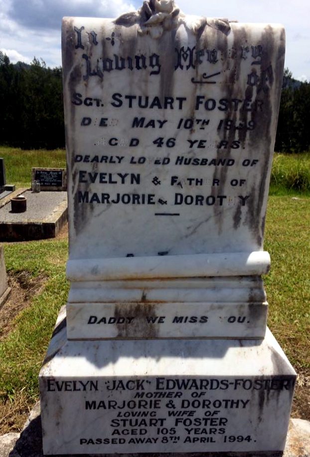 Inscription:<br /> In Loving Memory of Sgt. Stuart Foster<br /> Died May 10th 1939<br /> Aged 46 years<br /> Dearly loved husband of<br /> Evelyn & father of<br /> Marjorie & Dorothy<br /> Daddy we miss you.<br /> Evelyn "Jack" Edwards-Foster<br /> Mother of<br /> Marjorie & Dorothy<br /> Loving wife of<br /> Stuart Foster<br /> Aged 105 years<br /> Passed away 8th April 1994.