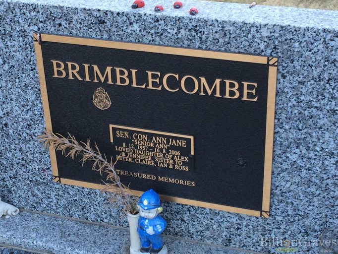 https://billiongraves.com/grave/Ann-Jane-Brimblecombe/12017238#/<br /> BRIMBLECOMBE<br /> SEN.CON. ANN JANE<br /> "SENIOR ANN"<br /> 8.12.1957 - 16.8.2006<br /> Loved daughter of Alex and Jennifer. Sister to Peter, Claire, Ian & Ross<br /> Treasured Memories