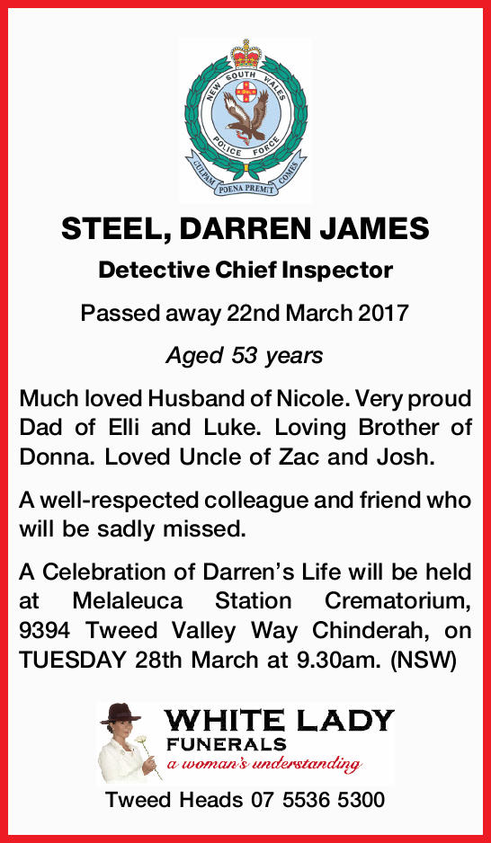 Much loved Husband of Nicole. Very proud Dad of Elli and Luke. Loving Brother of Donna. Loved Uncle of Zac and Josh.<br /> A well-respected colleague and friend who will be sadly missed.<br /> A Celebration of Darren's Life will be held at Melaleuca Station Crematorium, 9394 Tweed Valley Way Chinderah, on TUESDAY 28th March at 9.30am. (NSW)<br /> White Lady<br /> Tweed Heads 0755365300<br />
