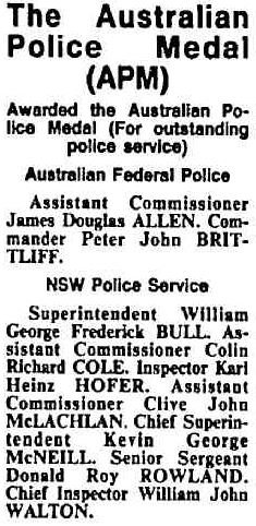 http://trove.nla.gov.au/newspaper/article/126971869/13961002 The Australian Police Medal ( APM )<br /> Awarded the Australian Police Medal ( For outstanding police service )<br /> Australian Federal Police<br /> Assistant Commissioner James Douglas ALLEN, Commander Peter John BRITTLIFF.<br /> NSW Police Service<br /> Superintendent William George Frederick BULL, Assistant Commissioner Colin Richard COLE, Inspector Karl Heinz HOFER, Assistant Commissioner Clive John McLACHLAN, Chief Superintendent Kevin George McNEILL, Senior Sergeant Donald Roy ROWLAND, Chief Inspector William John WALTON.