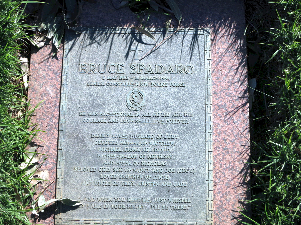 Inscription:<br /> BRUCE SPADARO<br /> 5 May 1955 - 18 March 1994<br /> Senior Constable N.S.W. Police Force<br /> He was exceptional in all he did and his courage and love shall live forever<br /> Dearly loved husband of Judy,<br /> devoted father or Matthew,<br /> Michael, Fiona and David.<br /> Father-in-law of Anthony<br /> and poppa of Nicholas.<br /> Beloved only son of Nancy and Joe ( dec'd ).<br /> Loved brother of Lynne<br /> and uncle of Troy Kristen and Jade<br /> "... and when you need me, just whisper my name in your heart - I'll be there"