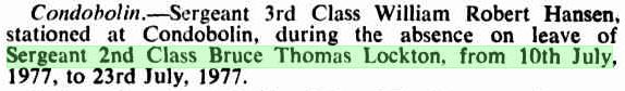 http://trove.nla.gov.au/newspaper/article/220206941/14430424 The undermentioned members of the Police Force to be Inspectors under the Liquor Act, 1912, for the Licensing Districts preceding their names, for the dates specified viz:<br /> Condobolin. - Sergeant 3rd Class William Robert Hansen, stationed at Condobolin, during the absence on leave of Sergeant 2nd Class Bruce Thomas Lockton, form 10th July, 1977, to 23rd July, 1977.<br /> Government Gazette of NSW Friday 16 September 1977 Issue # 104
