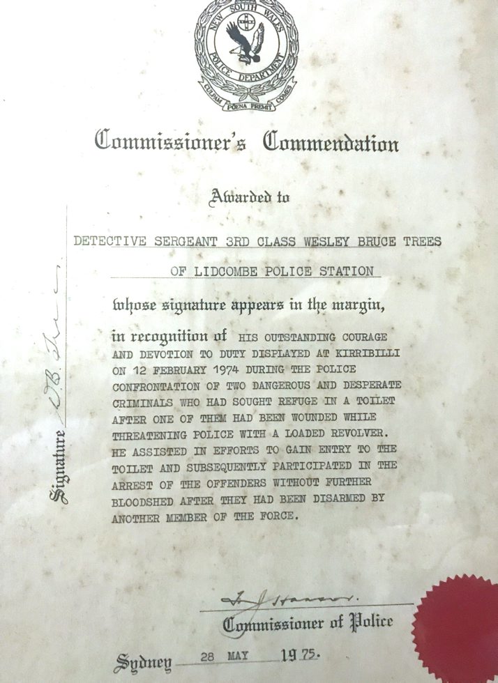 Commissioner's Commendation Awarded to Detective Sergeant 3rd Class Wesley Bruce Trees of Lidcombe Police Station whose signature appears in the margin, in recognition of his outstanding courage and devotion to duty displayed at Kirribilli on 12 February 1974 during the police confrontation of two dangerous and desperate criminals who had sought refuge in a toilet after one of them had been wounded while threatening police with a loaded revolver. he assisted in efforts to gain entry to the toilet and subsequently participated in the arrest of the offenders without further bloodshed after they had been disarmed by another member of the force. F. Hanson, Commissioner of Police. Sydney 28 May 1975