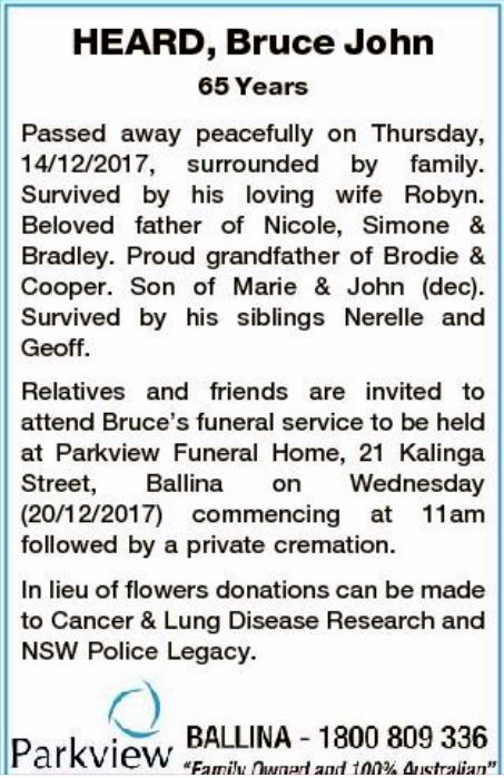 HEARD, Bruce John 65 years Passed away peacefully on Thursday, 14/12/2017, surrouned by family. Survived by his loving wife Robyn. Beloved father of Nicole, Simone and Bradley. Proud gradnfather of Brodie and Cooper. Son of Marie & John ( dec). Survived by his siblings Nerelle and Geoff. Relatives and friends are invited to attend Bruce's funeral service to be held at Parkview Funeral Honme, 21 Kalinga St, Ballina on Wednesday 20/12/2017 commencing at 11am followed by a private cremation.In lieu of flowers, donations can be made to Cancer & Lung Disesa Research and NSW Police Legacy. Parkview, Ballina 1800 809336
