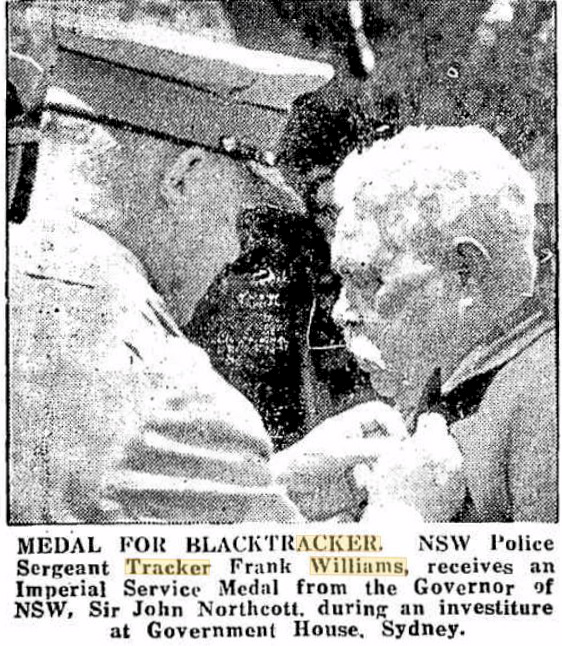 https://trove.nla.gov.au/newspaper/article/139112064 Wellington Times ( NSW ) Monday 14 Dec 1953 INSCRIPTION: MEDAL FOR BLACK TRACKER. NSW Police Sergeant Tracker Frank Williams, receives an Imperial Service Medal from the Governor of NSW, Sir John Northcott, during an Investiture at Government House, Sydney.