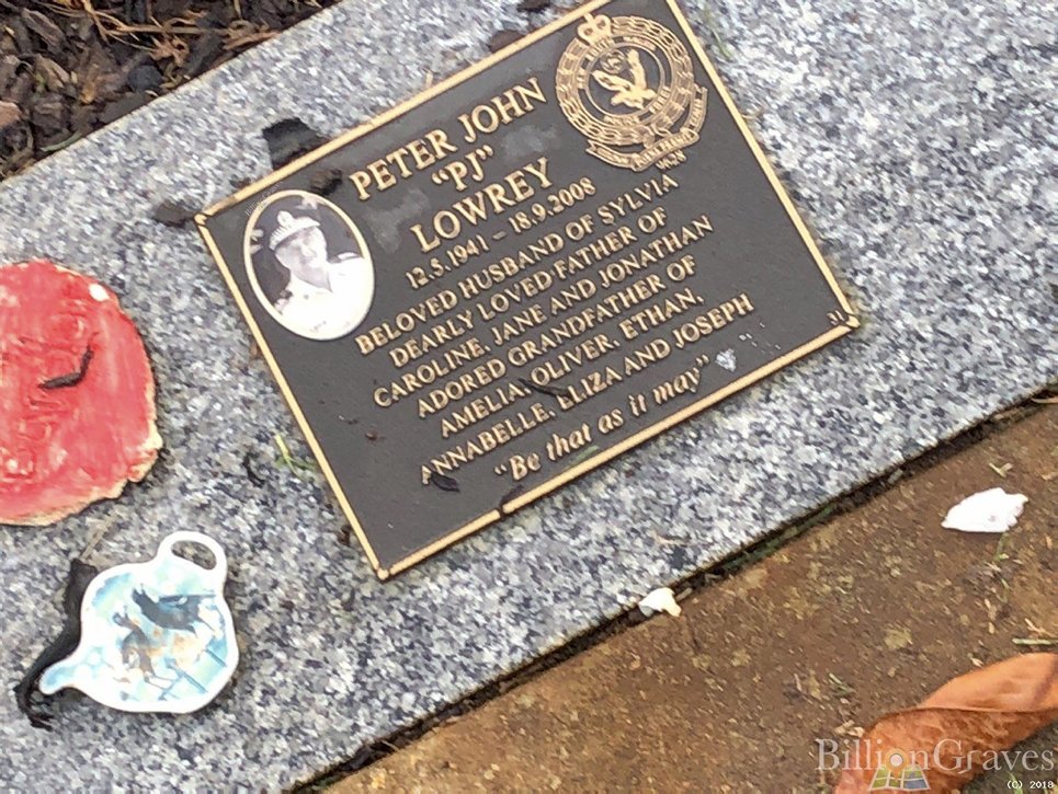 https://billiongraves.com/grave/Peter-John-PJ-Lowrey/27654191 INSCRIPTION:<br /> Peter John "PJ" LOWREY<br /> 12.5.1941 - 18.9.2008<br /> Beloved husband of Sylvia<br /> Dearly loved father of<br /> Caroline, Jane and Jonathan.<br /> Adored Grandfather of<br /> Amelia, Oliver, Ethan,<br /> Annabelle, Eliza and Joseph.<br /> "Be that as it may"