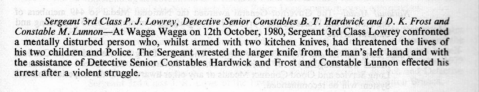https://billiongraves.com/grave/Peter-John-PJ-Lowrey/27654191 Sergeant 3rd Class P. J. Lowrey, Detective Senior Constables B. T. Hardwick and D. K. Frost and Constable M. Lunnon - At Wagga Wagga on 12th October, 1980, Sergeant 3rd Class Lowrey confronted a mentally disturbed person who, whilst armed with two kitchen knifes, had threatened the lives of his two children and Police. The Sergeant wrested the larger knife from the man's left hand and with the assistance of Detective Senior Constables Hardwick and Frost and Constable Lunnon effected his arrest after a violent struggle.