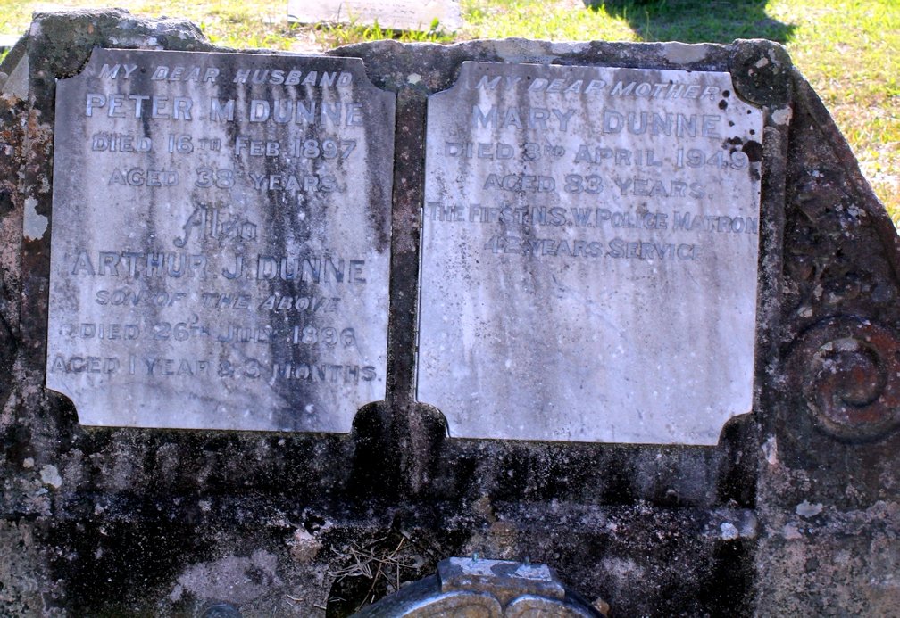 https://www.findagrave.com/memorial/83918011/peter-m-dunne Inscription My Dear Husband PETER M DUNNE Died 16 FEB 1897 Aged 38 Years also ARTHUR J DUNNE SON OF ABOVE D ied 26 JUL 1896 Aged 1 Year & 3 Months My Dear Mother MARY DUNNE Died 3 APR 1949 Aged 83 Years The First NSW Police Matron 42 Years Service