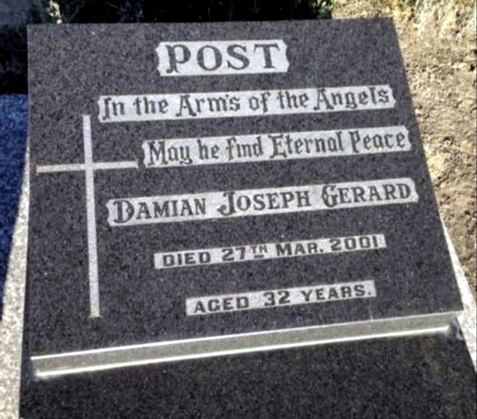 POST. In the Arm's of the Angels. May he find Eternal Peace. Damian Joseph Gerard POST. Died 27th March 2001. Aged 32 years