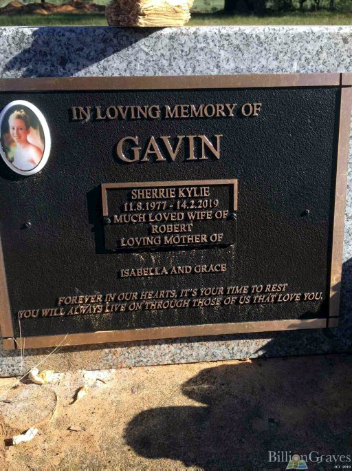 https://billiongraves.com/grave/Sherrie-Kylie-Gavin/32045863 Sherrie Kyle GAVIN nee MUNDAY. INSCRIPTION: In Loving Memory of GAVIN, Sherrie Kylie 11.8.1977 - 14.2.2019 Much loved wife of Robert Loving Mother of Isabella and Grace Forever in our hearts, it"s your time to rest. You will always live on through those of us that love you.