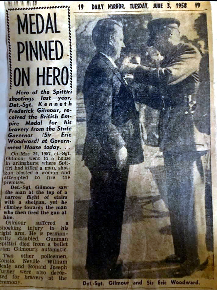 INSCRIPTION: MEDAL PINNED ON HERO Dairl Mirror, Tuesday June 3, 1958 pAGE 19 Her of the Spittiri shootings last year, DetSgt Kenneth Frederick GILMOUR, received the British Empire Medal for his bravery from the State Governor ( Sir Eric Woodward ) at Gornment House today. On May 24, 1957, Et. Sgt Gilmour went to a house in Darlinghurst where Spittiri had killed a man, shotgun plasted a woman and attempted to fire the premises. DetSgt Gilmour saw the man at the top of a narrow flight of stairs with a shotgun, yet he climbed towards the man who then fired the guna t him. gilmour suffered a shocking injury to his right arm. he is permanently disabled. Gunman Spittiri died from a bullet from Gilmour's automatic. Two other policemen, Constas Neville William BEALE and Ronald jospeh TURNER were also decorated for bravery at the ceremony.