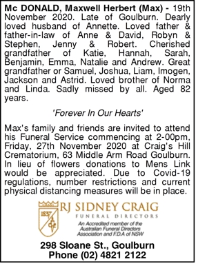 https://tributes.goulburnpost.com.au/obituaries/391556/maxwell-herbert-mcdonald/?r=https://tributes.southernhighlandnews.com.au/obituaries/southernhighlandnews-au/#!/ Maxwell Herbert McDONALD, Max McDONALD. MCDONALD Maxwell Herbert (Max 19th November 2020. Late of Goulburn. Dearly loved husband of Annette. Loved father & father-in-law of Anne & David, Robyn & Stephen, Jenny & Robert. Cherished grandfather of Katie, Hannah, Sarah, Benjamin, Emma, Natalie and Andrew. Great grandfather or Samuel, Joshua, Liam, Imogen, Jackson and Astrid. Loved brother of Norma and Linda. Sadly missed by all. Aged 82 years. 'Forever In Our Hearts' Max's family and friends are invited to attend his Funeral Service commencing at 2-00pm, Friday, 27th November 2020 at Craig's Hill Crematorium, 63 Middle Arm Road Goulburn. In lieu of flowers donations to Mens Link would be appreciated. Due to Covid-19 regulations, number restrictions and current physical distancing measures will be in place. 298 Sloane St., Goulburn Phone (02) 4821 2122