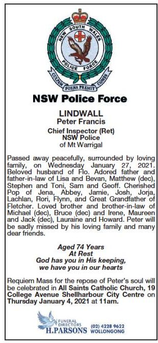 NSW Police Force LINDWALL, Peter Francis Chief Inspector ( Ret ) NSW Police of Mt Warrigal. Passed away peacefully, surrounded by loving family, on Wednesday January 27, 2021. Beloved husband of Flo. Adored father and father-in-law of Lisa & Bevan, Matthew ( dec ), Stephen & Toni, Sam & Geoff. Cherished Pop of Jena, Abbey, Jamie, Josh, Jorja, Lachlan, Rori, Flynn, and Gret Grandfather of Fletcher. Loved brother and brother-in-law of Michael ( dec ), Bruce ( dec ) and irene, Maureen and Jack ( dec ), Lauraine and Howard. Peter will be sadly missed by his loving family and many dear friends. Aged 74 years At Rest God has you in His keeping we have you in our hearts Requiem Mass for the repose of Peter's soul will be celebrated in All Sints Catholic Church, 19 College Ave, Shellharbour City Centre on Thursday January 4, 2021 at 11am. H. Parsons Funeral Directors 4228 9622 Wollongong