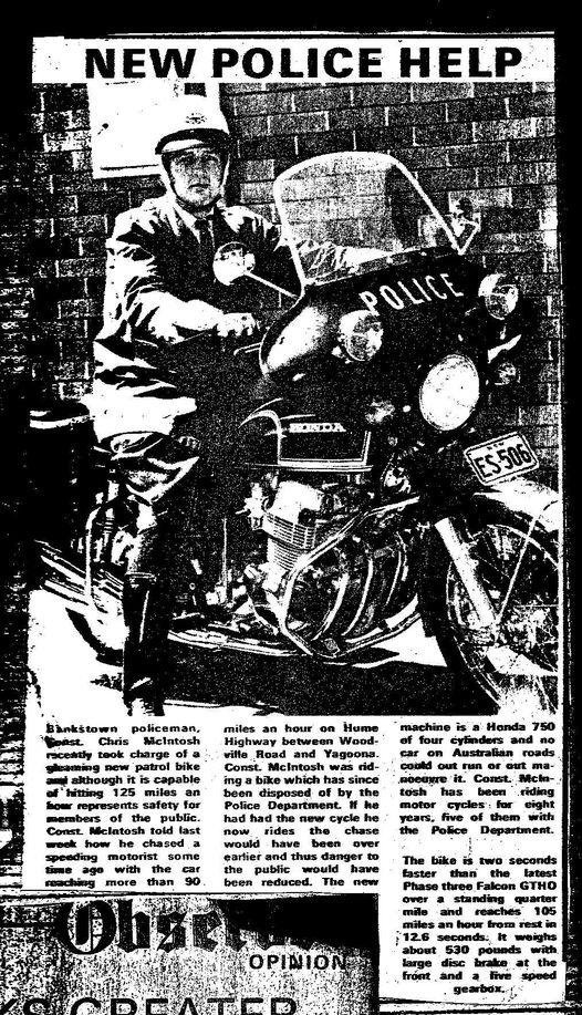 https://www.facebook.com/photo/?fbid=10201374430496993&set=gm.265226893602104 Christopher Andrew McINTOSH, Chris McINTOSH Bankstown policeman, Constable Chris McINTOSH recently took charge of a gleaming new patrol bike and although it is capable of hitting 125 miles an hour, represents safety for members of the public. Constable McINTOSH told last week how he chased a speeding motorist some time ago with the car reaching more than 90 miles an hour on Hume Highway between Woodville Rd and Yagoona. Constable McINTOSH was riding a bike which has since been disposed of by the Police Department. If he had had the new cycle he now rides, the chase would have been over earlier and thus danger to the public would have been reduced. The new machine is a Honda 750 of four cylinders and other car on Australian roads could out run or out manoeuvre it. Constable McINTOSH has been riding motor cycle for eight years, five of them with the Police Department. The bike is two seconds faster than the latest Phase three Falcon GTHO over a standing quarter mile and reaches 105 miles an hour from rest in 12.6 seconds. It weights about 530 pounds with large disc brake at the front and live speed gearbox.